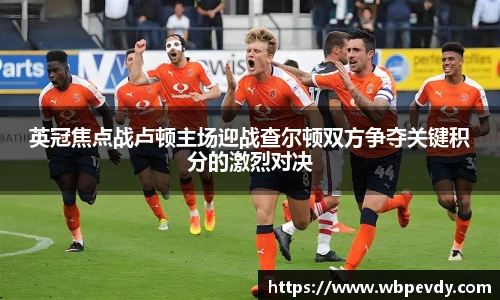 英冠焦点战卢顿主场迎战查尔顿双方争夺关键积分的激烈对决